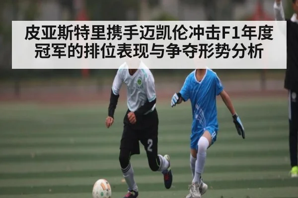 皮亚斯特里携手迈凯伦冲击F1年度冠军的排位表现与争夺形势分析